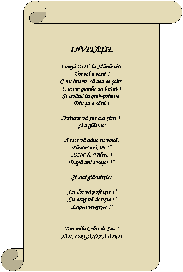 Vertical Scroll: INVITAŢIE    Lângă OLT, la Mănăstire,  Un sol a sosit !  C-un hrisov, să dea de ştire,  C-acum gându-au biruit !  Şi cerând în grab-primire,  Din şa a sărit !    „Tuturor vă fac azi ştire !”  Şi a glăsuit:    „Veste vă aduc eu vouă:  Făurar azi, 09 !”  „ONF la Vâlcea !  După ani soseşte !”    Şi mai glăsuieşte:    „Cu dor vă pofteşte !”  „Cu drag vă doreşte !”  „Luptă vitejeşte !”      Din mila Celui de Sus !  NOI, ORGANIZATORII  